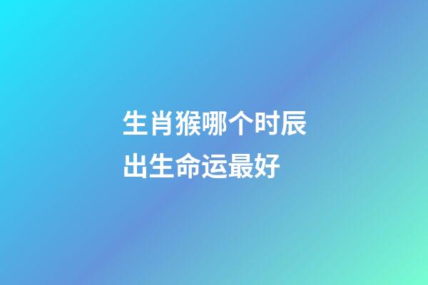 生肖猴哪个时辰出生命运最好