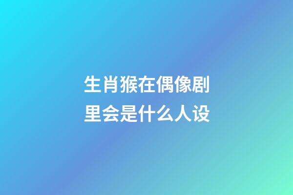 生肖猴在偶像剧里会是什么人设