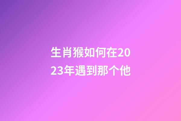生肖猴如何在2023年遇到那个他