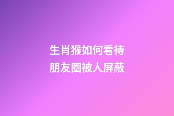 生肖猴如何看待朋友圈被人屏蔽