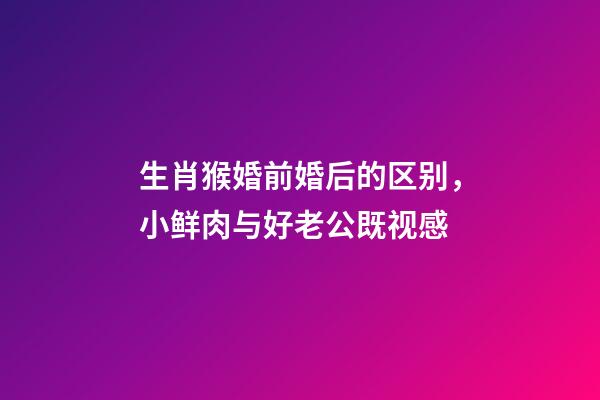 生肖猴婚前婚后的区别，小鲜肉与好老公既视感