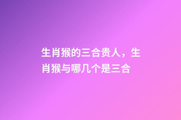 生肖猴的三合贵人，生肖猴与哪几个是三合