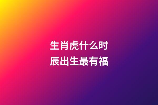 生肖虎什么时辰出生最有福