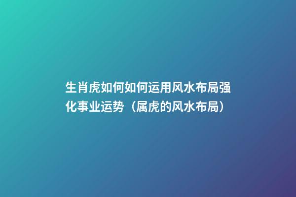 生肖虎如何如何运用风水布局强化事业运势（属虎的风水布局）