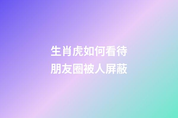 生肖虎如何看待朋友圈被人屏蔽
