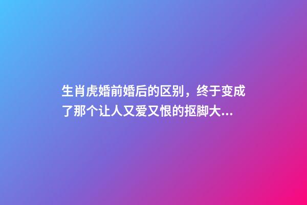 生肖虎婚前婚后的区别，终于变成了那个让人又爱又恨的抠脚大汉