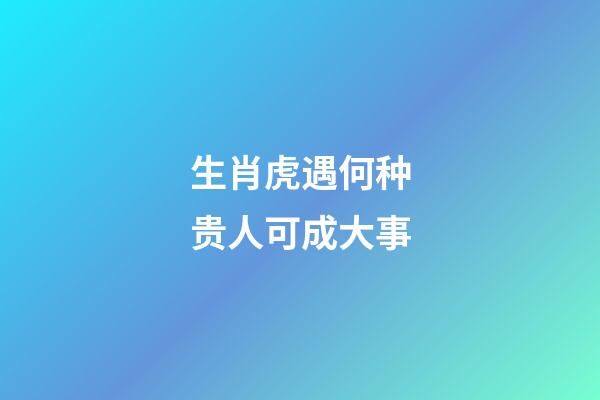 生肖虎遇何种贵人可成大事