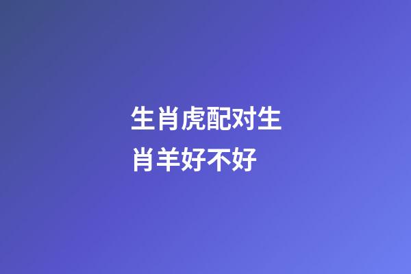 生肖虎配对生肖羊好不好