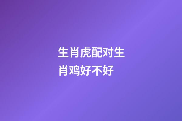 生肖虎配对生肖鸡好不好