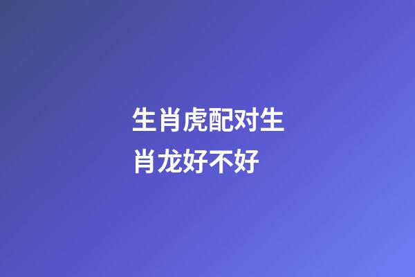 生肖虎配对生肖龙好不好