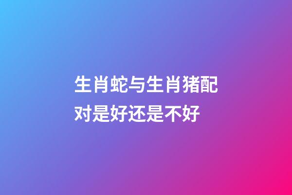 生肖蛇与生肖猪配对是好还是不好