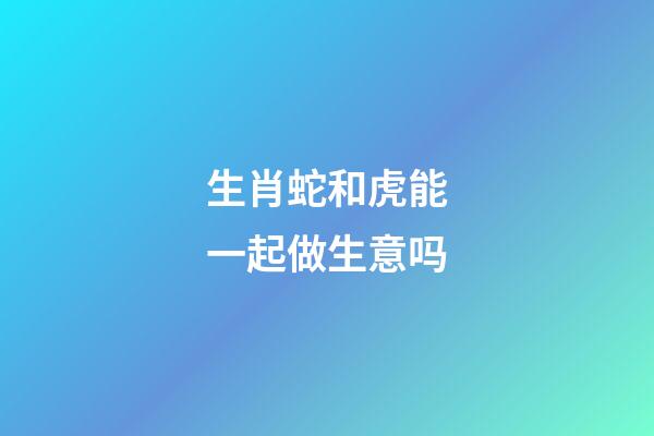 生肖蛇和虎能一起做生意吗