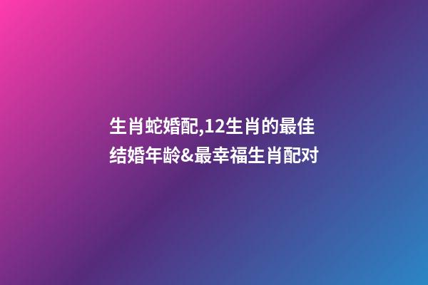 生肖蛇婚配,12生肖的最佳结婚年龄&最幸福生肖配对-第1张-观点-玄机派
