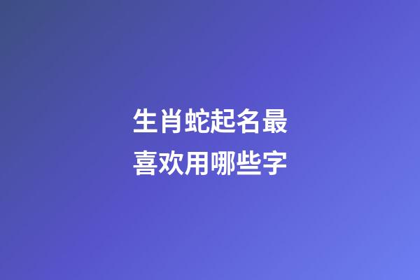 生肖蛇起名最喜欢用哪些字