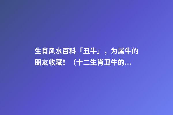 生肖风水百科「丑牛」，为属牛的朋友收藏！（十二生肖丑牛的简介）