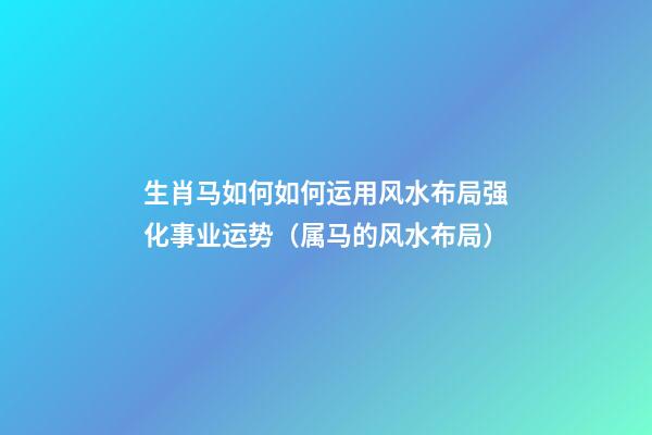 生肖马如何如何运用风水布局强化事业运势（属马的风水布局）
