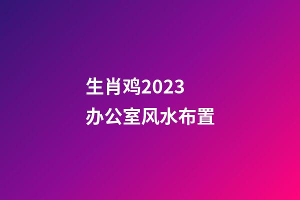生肖鸡2023办公室风水布置