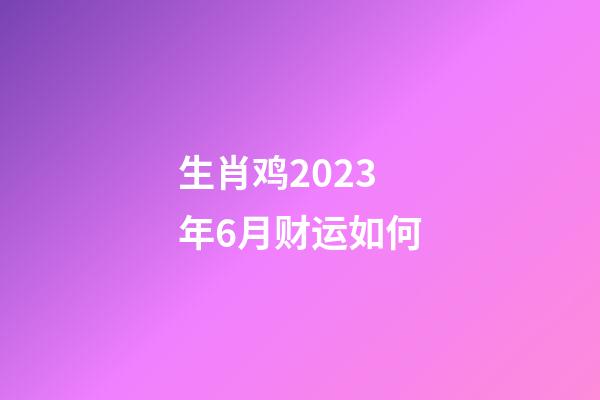 生肖鸡2023年6月财运如何