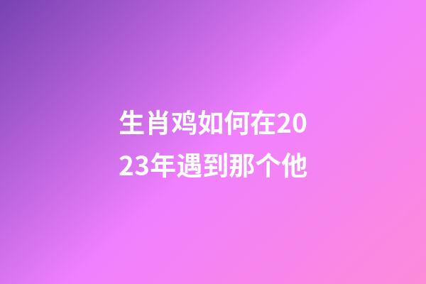 生肖鸡如何在2023年遇到那个他