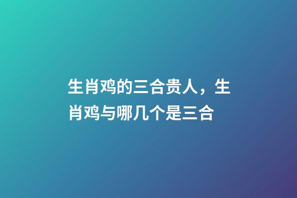 生肖鸡的三合贵人，生肖鸡与哪几个是三合