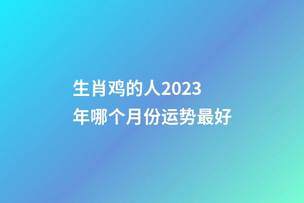 生肖鸡的人2023年哪个月份运势最好