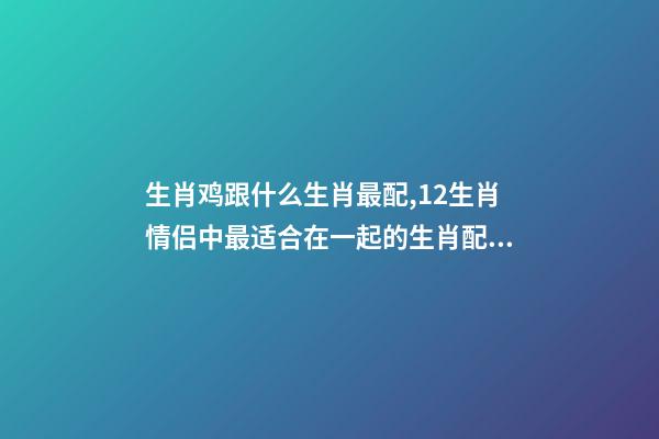 生肖鸡跟什么生肖最配,12生肖情侣中最适合在一起的生肖配对-第1张-观点-玄机派