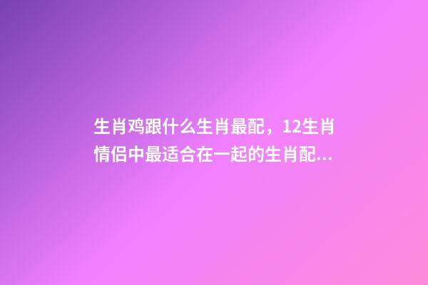 生肖鸡跟什么生肖最配，12生肖情侣中最适合在一起的生肖配对-第1张-观点-玄机派