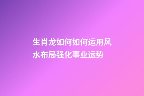 生肖龙如何如何运用风水布局强化事业运势