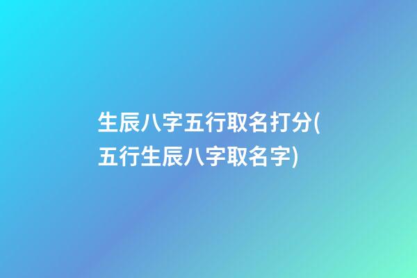 生辰八字五行取名打分(五行生辰八字取名字)