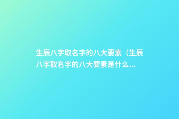 生辰八字取名字的八大要素（生辰八字取名字的八大要素是什么）