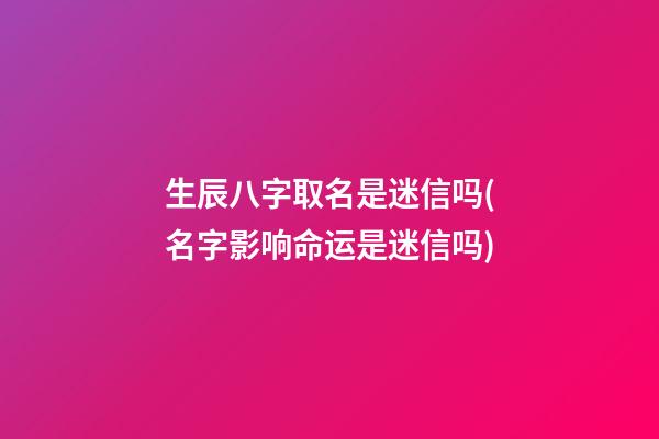 生辰八字取名是迷信吗(名字影响命运是迷信吗)