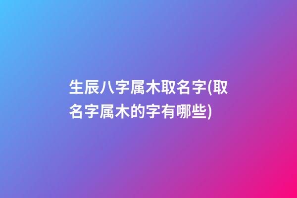 生辰八字属木取名字(取名字属木的字有哪些)