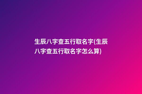 生辰八字查五行取名字(生辰八字查五行取名字怎么算)
