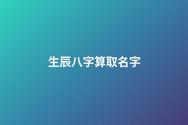 生辰八字算取名字(生辰八字取名字算命)-第1张-宝宝起名-玄机派