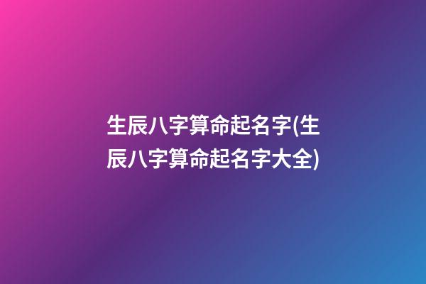 生辰八字算命起名字(生辰八字算命起名字大全)