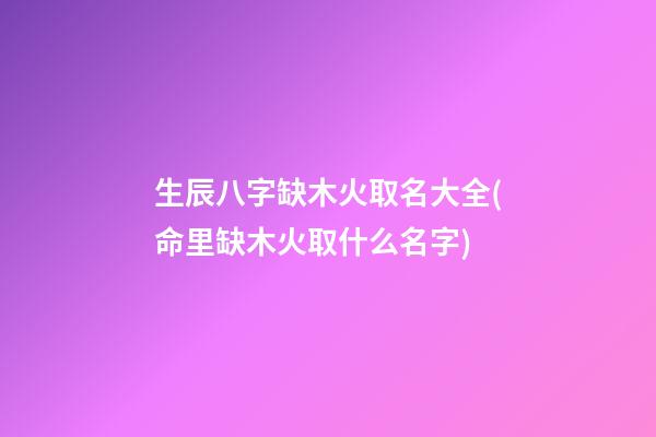 生辰八字缺木火取名大全(命里缺木火取什么名字)