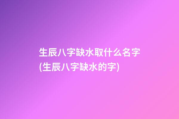 生辰八字缺水取什么名字(生辰八字缺水的字)