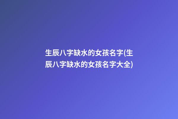生辰八字缺水的女孩名字(生辰八字缺水的女孩名字大全)