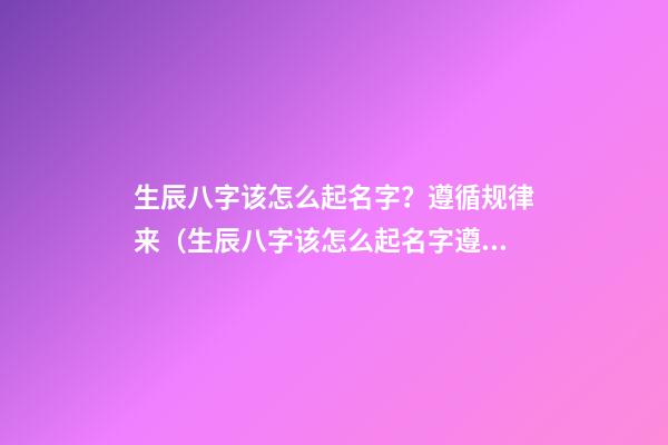 生辰八字该怎么起名字？遵循规律来（生辰八字该怎么起名字?遵循规律来讲）