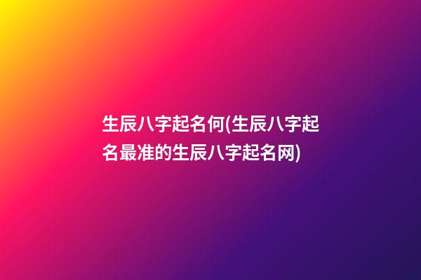 生辰八字起名何(生辰八字起名最准的生辰八字起名网)