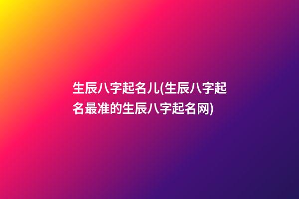 生辰八字起名儿(生辰八字起名最准的生辰八字起名网)
