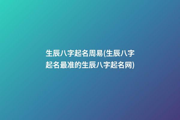 生辰八字起名周易(生辰八字起名最准的生辰八字起名网)