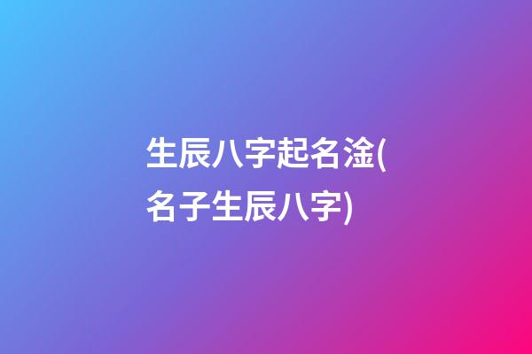 生辰八字起名淦(名子生辰八字)