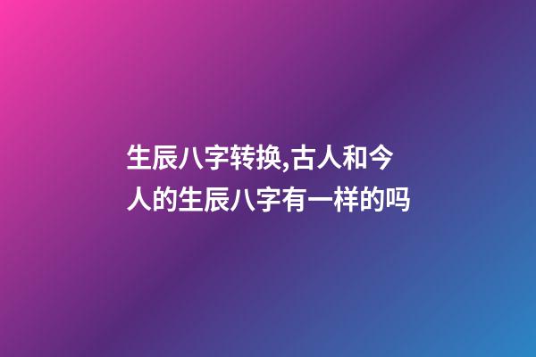 生辰八字转换,古人和今人的生辰八字有一样的吗-第1张-观点-玄机派