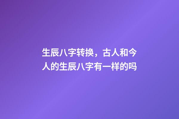 生辰八字转换，古人和今人的生辰八字有一样的吗-第1张-观点-玄机派
