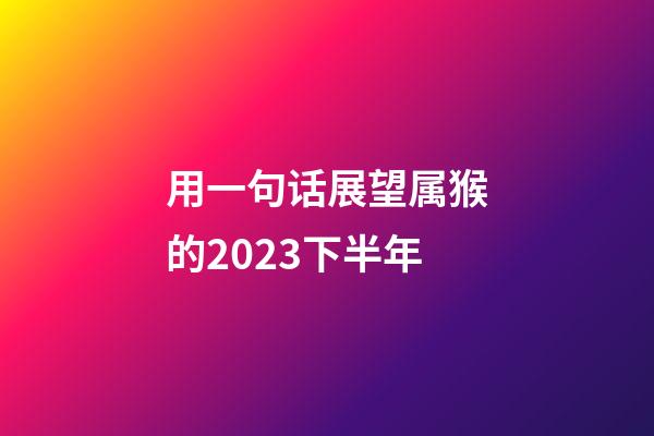 用一句话展望属猴的2023下半年
