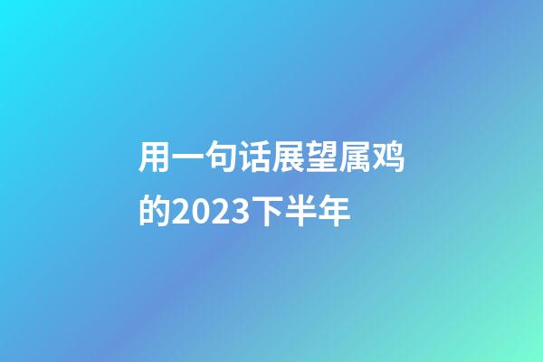用一句话展望属鸡的2023下半年