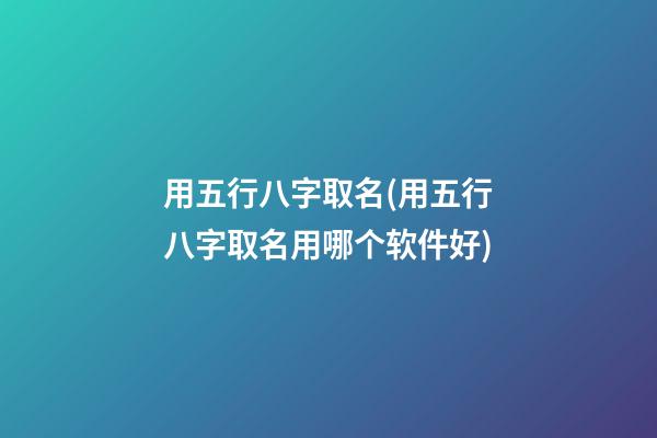 用五行八字取名(用五行八字取名用哪个软件好)