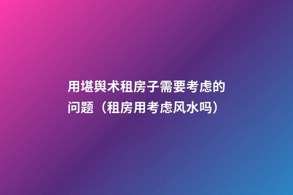 用堪舆术租房子需要考虑的问题（租房用考虑风水吗）
