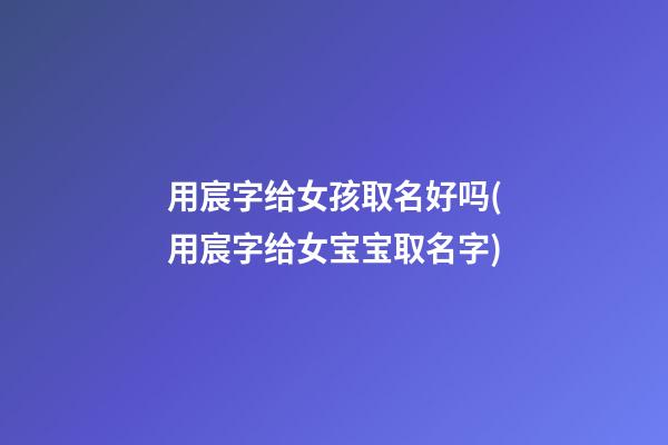 用宸字给女孩取名好吗(用宸字给女宝宝取名字)